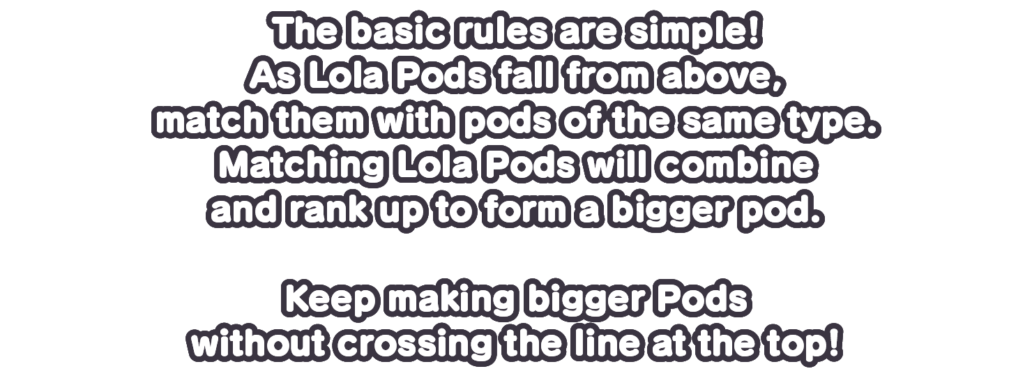 As Lola Pods fall from above, match them with pods of the same type.Matching Lola Pods will combine and rank up to form a bigger pod.