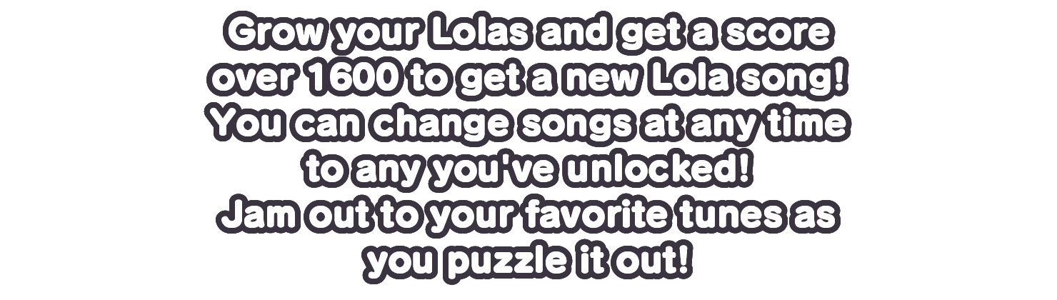 Grow your Lolas and get a score over 1600 to get a new Lola song!