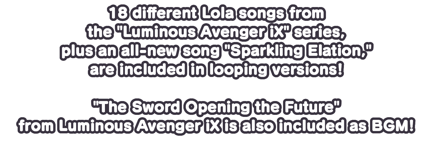 18 different Lola songs from the Luminous Avenger iX series, plus an all-new song Sparkling Elation, are included in looping versions!