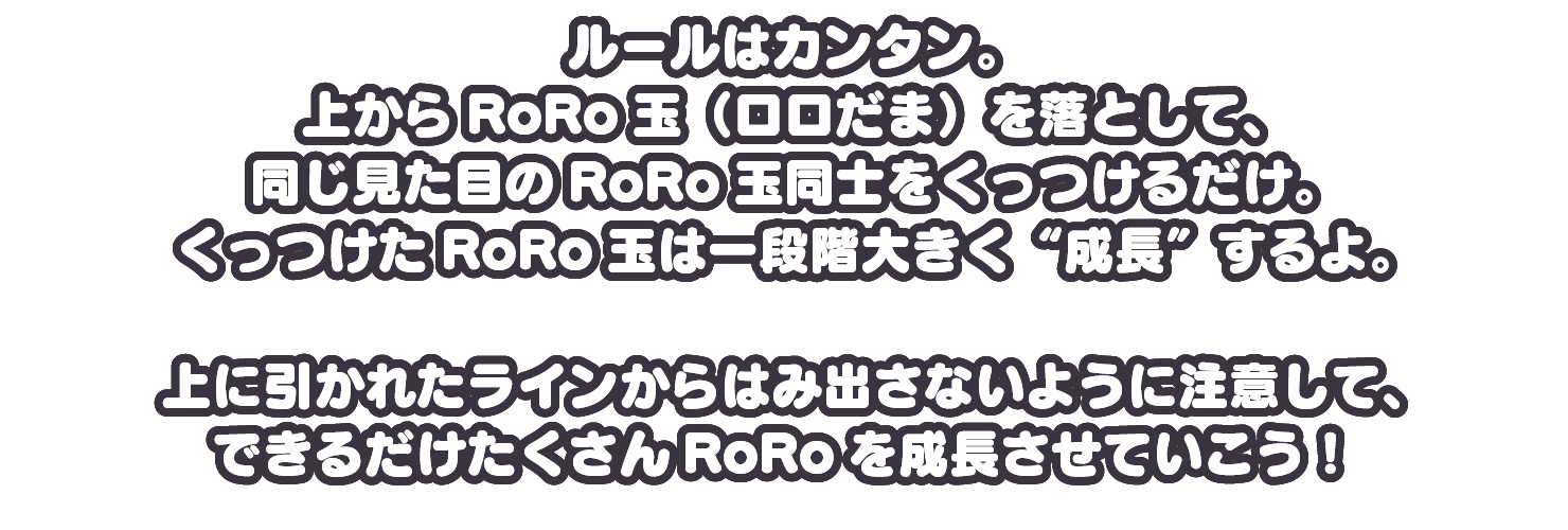 上からRoRo玉（ロロだま）を落として、同じ見た目のRoRo玉同士をくっつけるだけ。くっつけたRoRo玉は一段階大きく“成長”するよ。