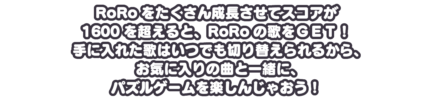 RoRoをたくさん成長させてスコアが1600を超えると、RoRoの歌をＧＥＴ！手に入れた歌はいつでも切り替えられるから、お気に入りの曲と一緒に、パズルゲームを楽しんじゃおう！