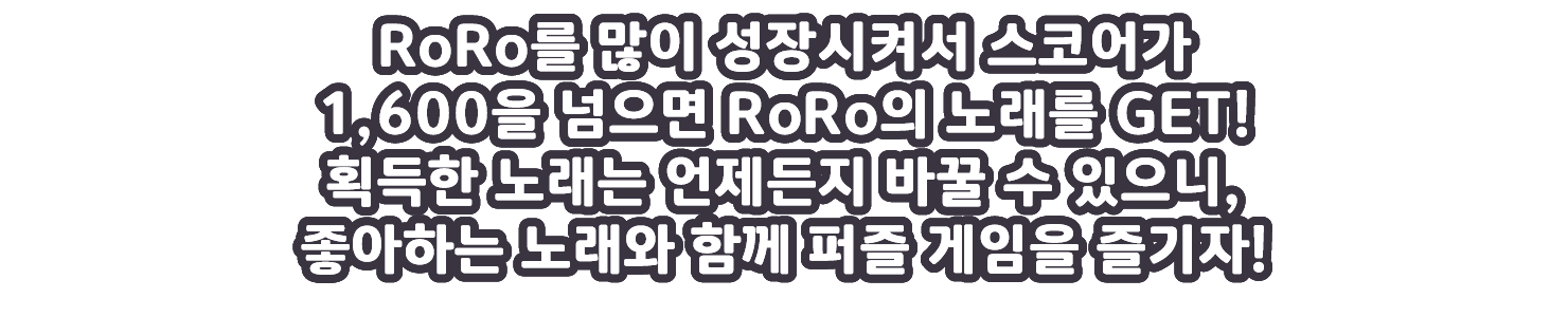 RoRo를 많이 성장시켜서 스코어가 1,600을 넘으면 RoRo의 노래를 GET!획득한 노래는 언제든지 바꿀 수 있으니, 좋아하는 노래와 함께 퍼즐 게임을 즐기자!