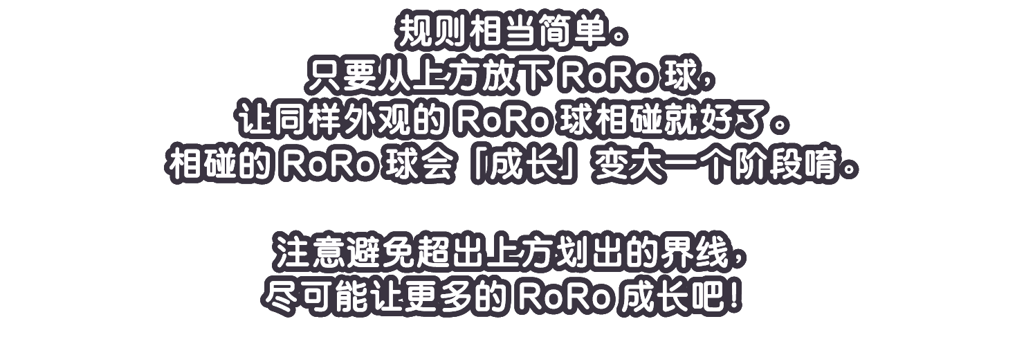 只要从上方放下RoRo球，让同样外观的RoRo球相碰就好了。相碰的RoRo球会「成长」变大一个阶段唷。