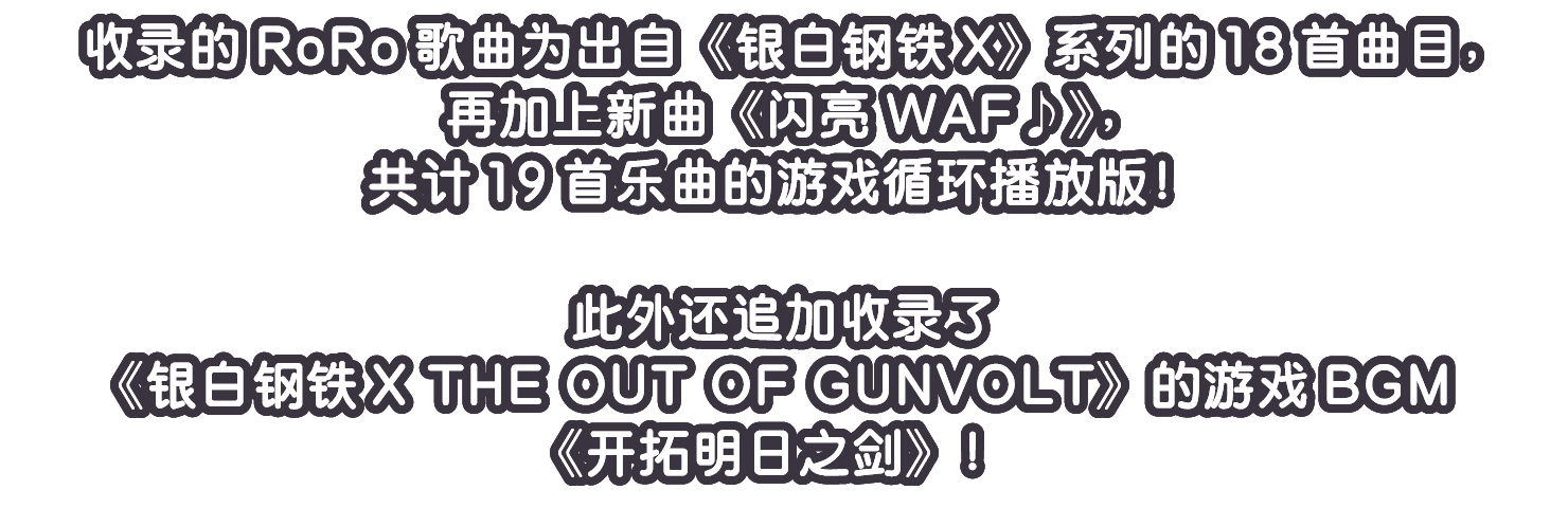 收录的RoRo歌曲为出自《银白钢铁X》系列的18首曲目，再加上新曲《闪亮WAF♪》，共计19首乐曲的游戏循环播放版！