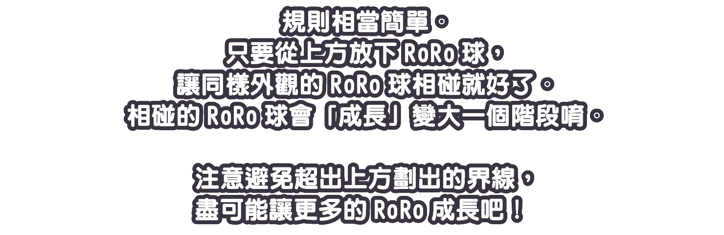 只要從上方放下RoRo球，讓同樣外觀的RoRo球相碰就好了。相碰的RoRo球會「成長」變大一個階段唷。