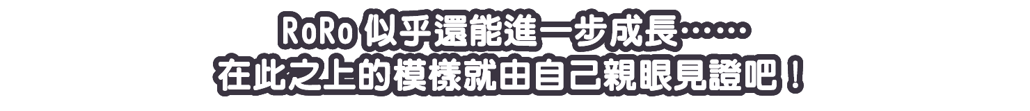 RoRo似乎還能進一步成長……在此之上的模樣就由自己親眼見證吧！