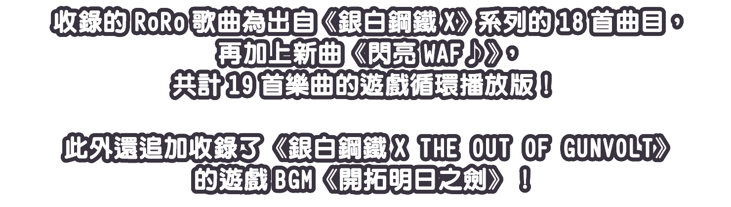 收錄的RoRo歌曲為出自《銀白鋼鐵X》系列的18首曲目，再加上新曲《閃亮WAF♪》，共計19首樂曲的遊戲循環播放版！